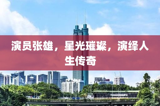 演员张雄，星光璀璨，演绎人生传奇