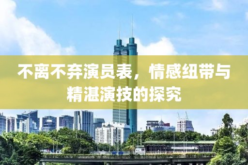 不离不弃演员表，情感纽带与精湛演技的探究