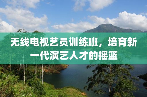 无线电视艺员训练班，培育新一代演艺人才的摇篮