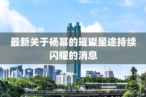 最新关于杨幂的璀璨星途持续闪耀的消息