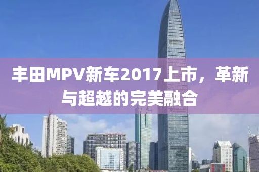 丰田MPV新车2017上市，革新与超越的完美融合