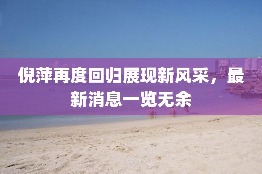倪萍再度回归展现新风采，最新消息一览无余