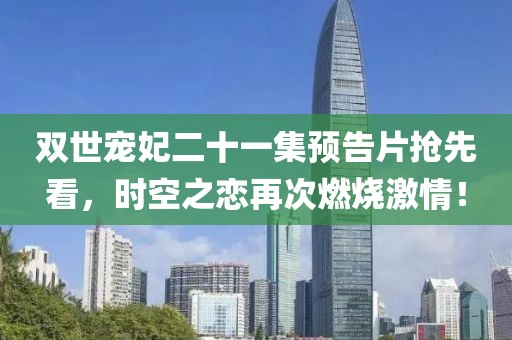 双世宠妃二十一集预告片抢先看，时空之恋再次燃烧激情！