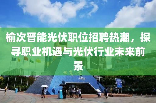 榆次晋能光伏职位招聘热潮，探寻职业机遇与光伏行业未来前景