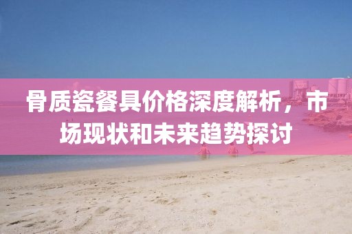 骨质瓷餐具价格深度解析，市场现状和未来趋势探讨