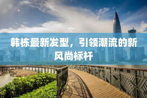 韩栋最新发型，引领潮流的新风尚标杆