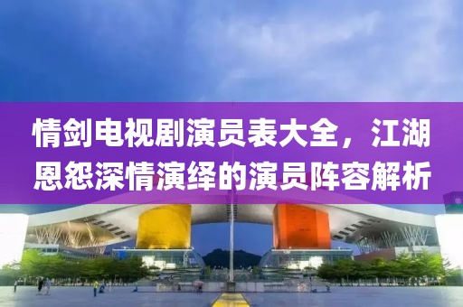 情剑电视剧演员表大全，江湖恩怨深情演绎的演员阵容解析