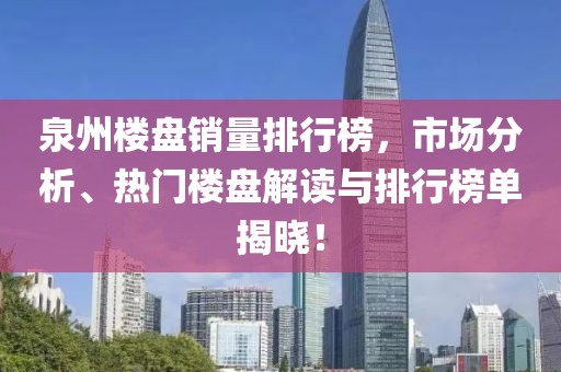 泉州楼盘销量排行榜，市场分析、热门楼盘解读与排行榜单揭晓！