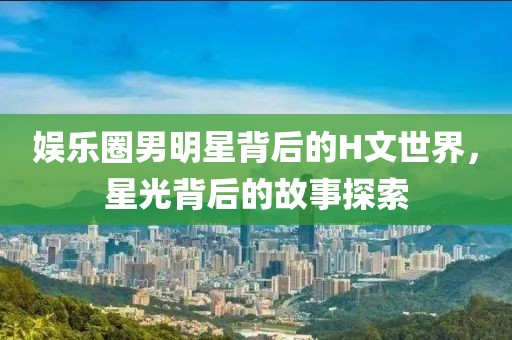 娱乐圈男明星背后的H文世界，星光背后的故事探索