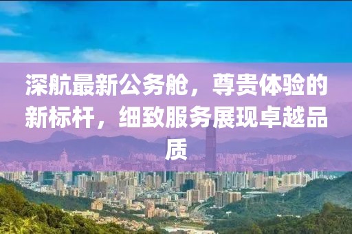 深航最新公务舱，尊贵体验的新标杆，细致服务展现卓越品质