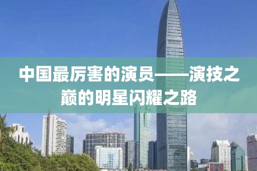 中国最厉害的演员——演技之巅的明星闪耀之路