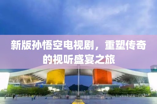 新版孙悟空电视剧，重塑传奇的视听盛宴之旅