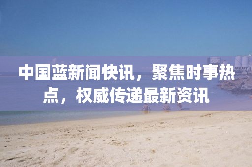 中国蓝新闻快讯，聚焦时事热点，权威传递最新资讯