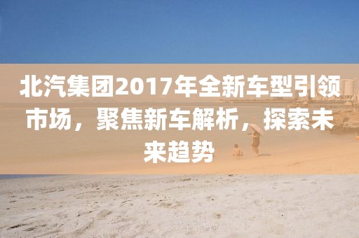 北汽集团2017年全新车型引领市场，聚焦新车解析，探索未来趋势