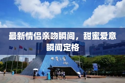 最新情侣亲吻瞬间，甜蜜爱意瞬间定格