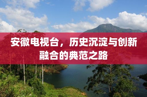安徽电视台，历史沉淀与创新融合的典范之路