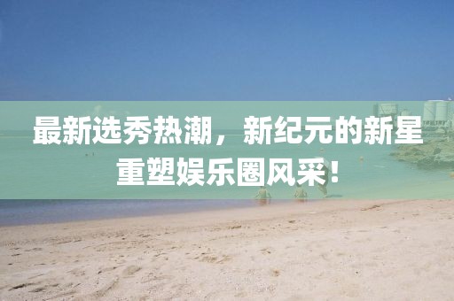 最新选秀热潮，新纪元的新星重塑娱乐圈风采！