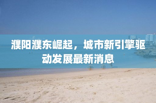 濮阳濮东崛起，城市新引擎驱动发展最新消息