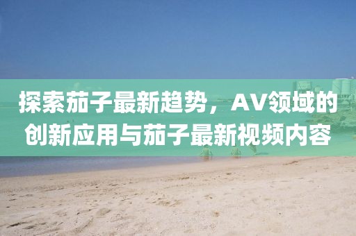 探索茄子最新趋势，AV领域的创新应用与茄子最新视频内容