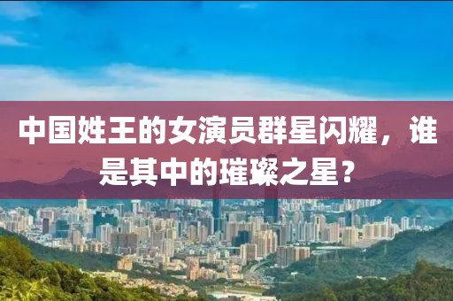 中国姓王的女演员群星闪耀，谁是其中的璀璨之星？