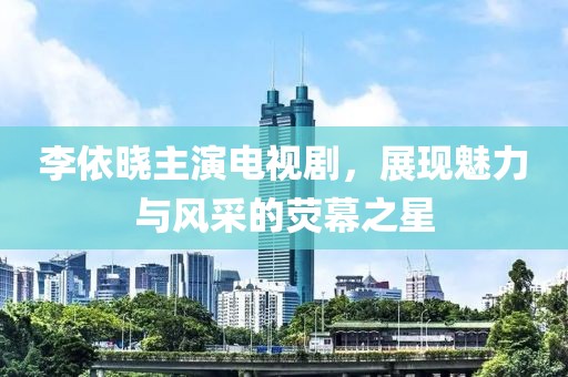 李依晓主演电视剧，展现魅力与风采的荧幕之星