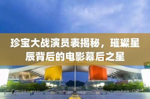 珍宝大战演员表揭秘，璀璨星辰背后的电影幕后之星