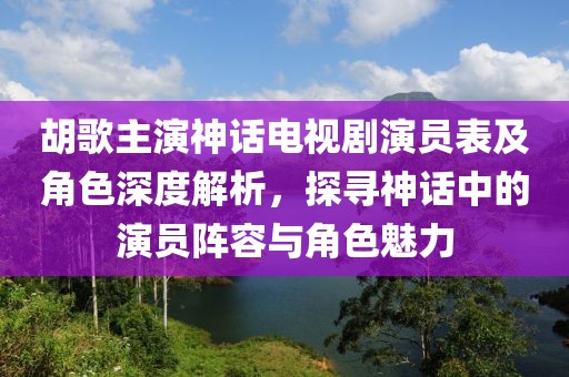 胡歌主演神话电视剧演员表及角色深度解析，探寻神话中的演员阵容与角色魅力