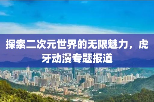 探索二次元世界的无限魅力，虎牙动漫专题报道