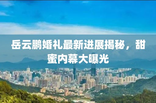岳云鹏婚礼最新进展揭秘，甜蜜内幕大曝光