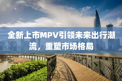 全新上市MPV引领未来出行潮流，重塑市场格局