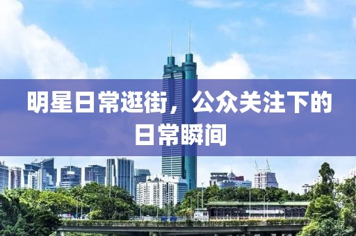 明星日常逛街，公众关注下的日常瞬间