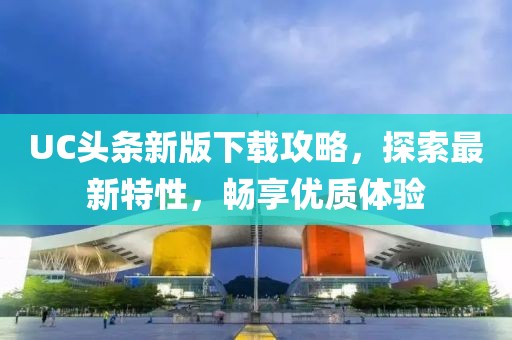 UC头条新版下载攻略，探索最新特性，畅享优质体验