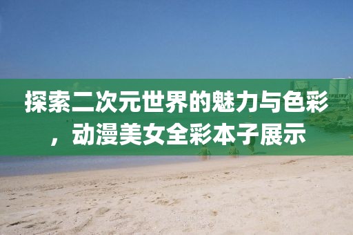 探索二次元世界的魅力与色彩，动漫美女全彩本子展示