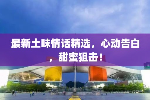 最新土味情话精选，心动告白，甜蜜狙击！