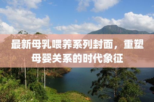 最新母乳喂养系列封面，重塑母婴关系的时代象征