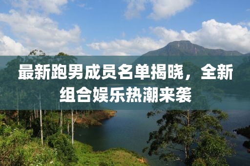 最新跑男成员名单揭晓，全新组合娱乐热潮来袭