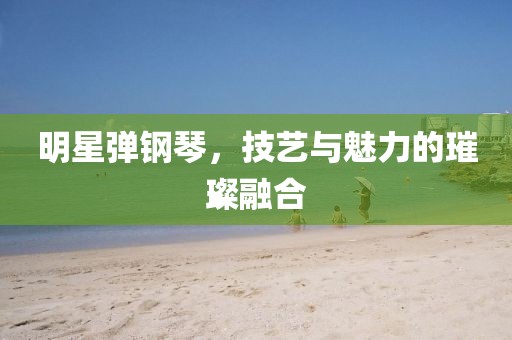 明星弹钢琴，技艺与魅力的璀璨融合
