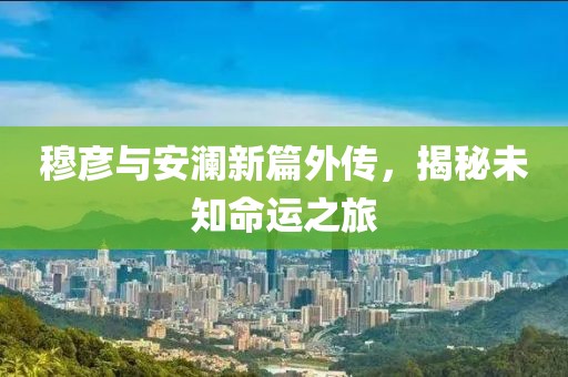 穆彦与安澜新篇外传，揭秘未知命运之旅