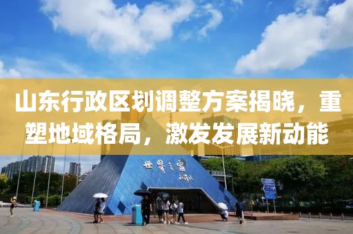 山东行政区划调整方案揭晓，重塑地域格局，激发发展新动能