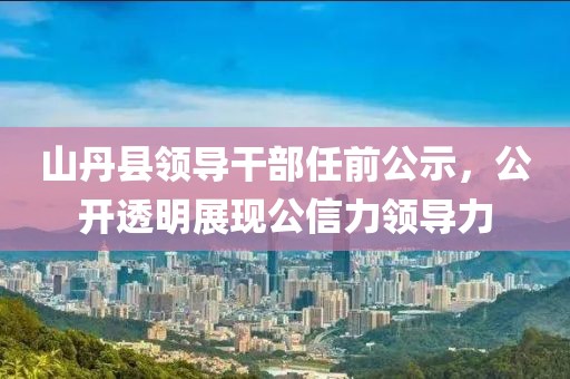 山丹县领导干部任前公示，公开透明展现公信力领导力
