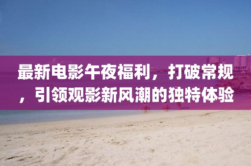 最新电影午夜福利，打破常规，引领观影新风潮的独特体验