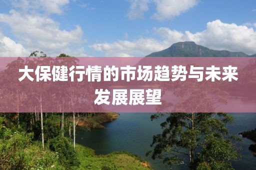 大保健行情的市场趋势与未来发展展望