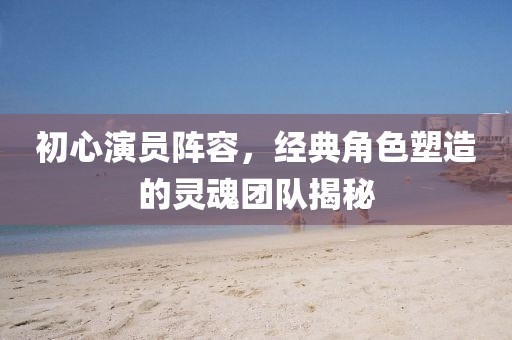 初心演员阵容，经典角色塑造的灵魂团队揭秘