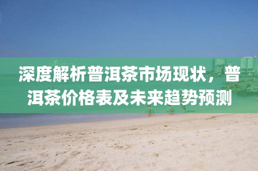 深度解析普洱茶市场现状，普洱茶价格表及未来趋势预测