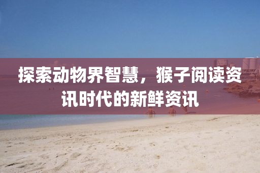 探索动物界智慧，猴子阅读资讯时代的新鲜资讯