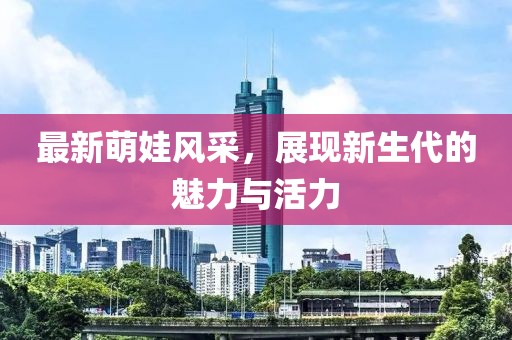 最新萌娃风采，展现新生代的魅力与活力