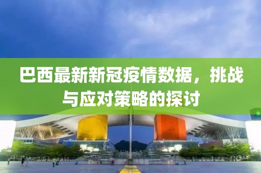 巴西最新新冠疫情数据，挑战与应对策略的探讨