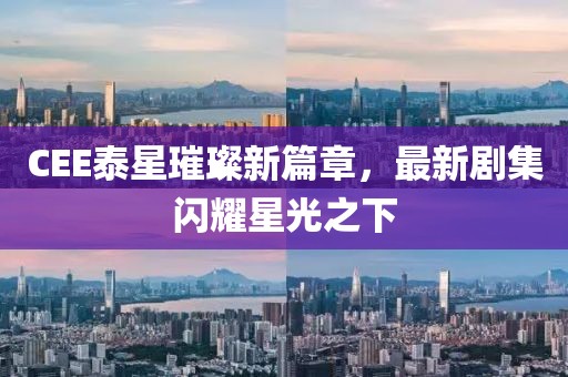 CEE泰星璀璨新篇章，最新剧集闪耀星光之下