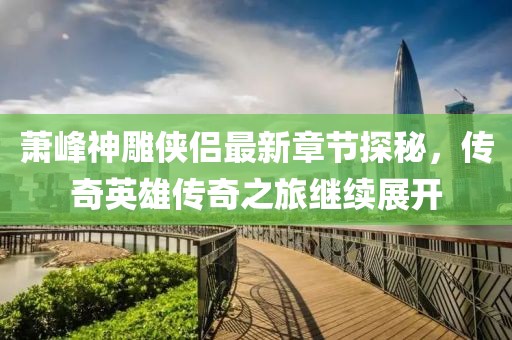 萧峰神雕侠侣最新章节探秘，传奇英雄传奇之旅继续展开