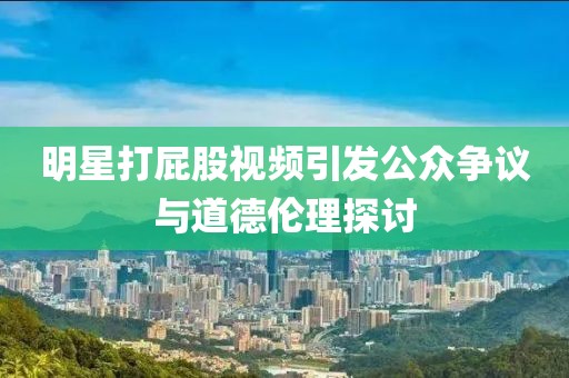 明星打屁股视频引发公众争议与道德伦理探讨